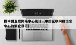 据中国互联网络中心统计（中国互联网络信息中心的调查显示）