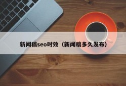 新闻稿seo时效（新闻稿多久发布）