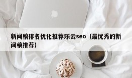 新闻稿排名优化推荐乐云seo（最优秀的新闻稿推荐）