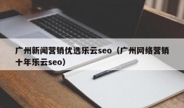 广州新闻营销优选乐云seo（广州网络营销十年乐云seo）