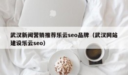 武汉新闻营销推荐乐云seo品牌（武汉网站建设乐云seo）