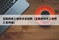 互联网络工程技术员招聘（互联网技术工程师工资待遇）