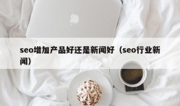 seo增加产品好还是新闻好（seo行业新闻）