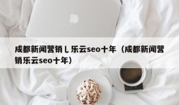 成都新闻营销乚乐云seo十年（成都新闻营销乐云seo十年）