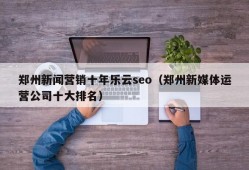 郑州新闻营销十年乐云seo（郑州新媒体运营公司十大排名）
