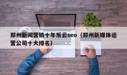 郑州新闻营销十年乐云seo（郑州新媒体运营公司十大排名）