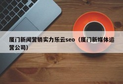 厦门新闻营销实力乐云seo（厦门新媒体运营公司）