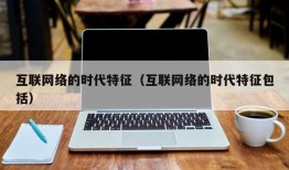 互联网络的时代特征（互联网络的时代特征包括）