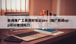 新闻推广工具很好乐云seo（推广新闻app可以赚钱吗?）