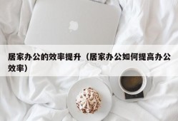 居家办公的效率提升（居家办公如何提高办公效率）