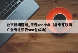 北京新闻营销_乐云seo十年（北京互联网广告专注乐云seo包成功）