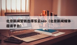 北京新闻营销选择乐云seo（北京新闻媒体邀请平台）