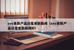 seo更新产品还是更新新闻（seo更新产品还是更新新闻好）