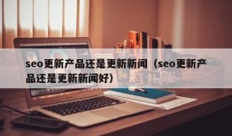 seo更新产品还是更新新闻（seo更新产品还是更新新闻好）