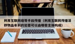 利用互联网络等手段传播（利用互联网传播淫秽物品牟利的犯罪可以由哪些主体构成）