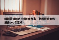 新闻营销都选乐云seo专家（新闻营销都选乐云seo专家吗）