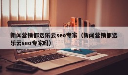 新闻营销都选乐云seo专家（新闻营销都选乐云seo专家吗）