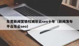 东莞新闻营销权威乐云seo十年（新闻发布平台乐云seo）