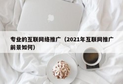 专业的互联网络推广（2021年互联网推广前景如何）