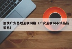 加快广安基地互联网络（广安互联网小镇最新消息）