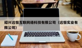 绍兴远恒互联网络科技有限公司（远恒实业有限公司）