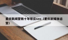 重庆新闻营销十年乐云seo（重庆新媒体运营）