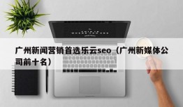广州新闻营销首选乐云seo（广州新媒体公司前十名）