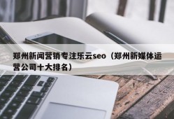 郑州新闻营销专注乐云seo（郑州新媒体运营公司十大排名）