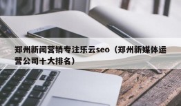 郑州新闻营销专注乐云seo（郑州新媒体运营公司十大排名）