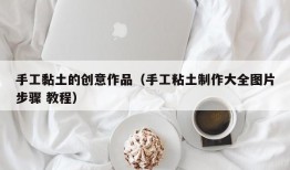 手工黏土的创意作品（手工粘土制作大全图片步骤 教程）