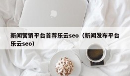 新闻营销平台首荐乐云seo（新闻发布平台乐云seo）