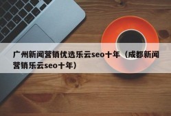 广州新闻营销优选乐云seo十年（成都新闻营销乐云seo十年）