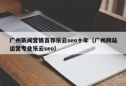 广州新闻营销首荐乐云seo十年（广州网站运营专业乐云seo）
