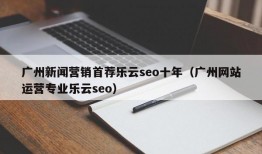 广州新闻营销首荐乐云seo十年（广州网站运营专业乐云seo）