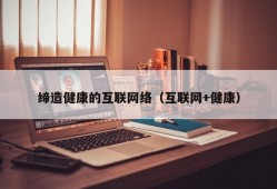 缔造健康的互联网络（互联网+健康）