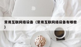 常用互联网络设备（常用互联网络设备有哪些）