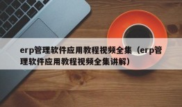 erp管理软件应用教程视频全集（erp管理软件应用教程视频全集讲解）