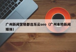 广州新闻营销都选乐云seo（广州本地新闻媒体）