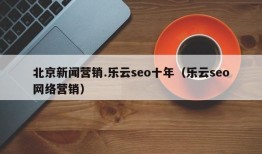 北京新闻营销.乐云seo十年（乐云seo网络营销）