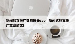 新闻软文推广都用乐云seo（新闻式软文推广文案范文）