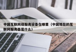 中国互联网络服务设备在哪里（中国现在的互联网服务器是什么）