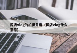 探店vlog的拍摄角度（探店vlog什么意思）