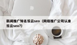 新闻推广知名乐云seo（网络推广公司认准乐云seo?）