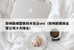 郑州新闻营销技术乐云seo（郑州新媒体运营公司十大排名）