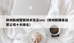 郑州新闻营销技术乐云seo（郑州新媒体运营公司十大排名）