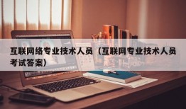 互联网络专业技术人员（互联网专业技术人员考试答案）