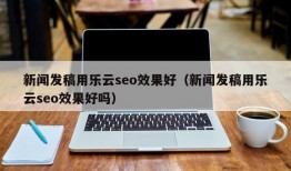 新闻发稿用乐云seo效果好（新闻发稿用乐云seo效果好吗）