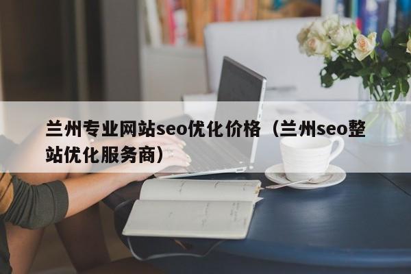 兰州专业网站seo优化价格（兰州seo整站优化服务商）