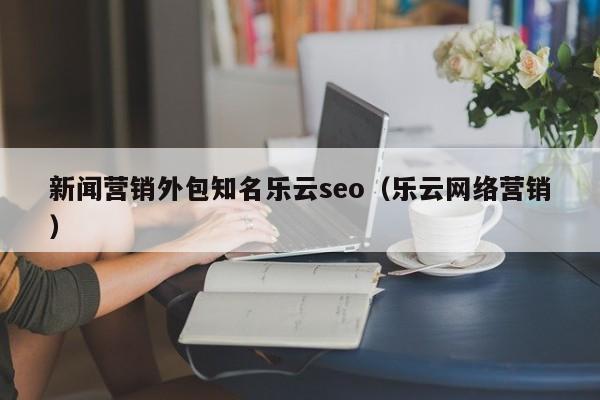 新闻营销外包知名乐云seo(乐云网络营销)