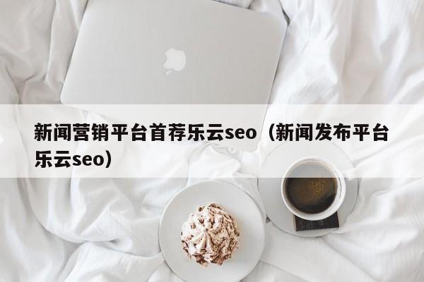 新闻营销平台首荐乐云seo(新闻发布平台乐云seo)